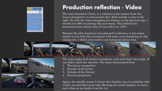 Production reflection - Video
The next transition I have, is a rotation in the camera from the
Lexus' perspective to and outside shot. Both include a turn to the
right. So with the time remapping key-frames on the previous clip, I
slowed it to 90% to prolong this movement. This defined the
movement more clearly then if I just left it at 140%.
Because the shot transition was planned in advance, it was super
simple to just hide this movement with some cross dissolving on clip
taking over. I didn’t even need to use horizonal motion blur.
The next angles had similar transitions, each with their own angle. If
you didn’t catch the timeline. The shots transitioned from:
1. The Lexus' perspective
2. Outside of the Lexus
3. Outside of the Ferrari
4. Ferrari perspective
Again, the specific reason I choose this timeline was to symbolize that
rivalry me and this Lexus had. Showing the small margins we leave
each other as we battle it out for 1st.
 