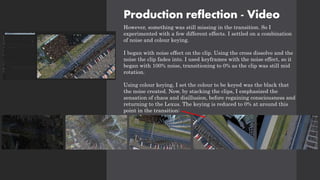 Production reflection - Video
However, something was still missing in the transition. So I
experimented with a few different effects. I settled on a combination
of noise and colour keying.
I began with noise effect on the clip. Using the cross dissolve and the
noise the clip fades into. I used keyframes with the noise effect, so it
began with 100% noise, transitioning to 0% as the clip was still mid
rotation.
Using colour keying, I set the colour to be keyed was the black that
the noise created. Now, by stacking the clips, I emphasized the
sensation of chaos and disillusion, before regaining consciousness and
returning to the Lexus. The keying is reduced to 0% at around this
point in the transition:
 