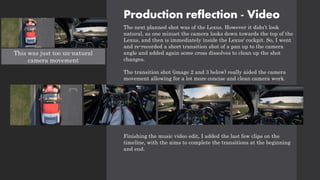 Production reflection - Video
The next planned shot was of the Lexus. However it didn’t look
natural, as one minuet the camera looks down towards the top of the
Lexus, and then is immediately inside the Lexus' cockpit. So, I went
and re-recorded a short transition shot of a pan up to the camera
angle and added again some cross dissolves to clean up the shot
changes.
The transition shot (image 2 and 3 below) really aided the camera
movement allowing for a lot more concise and clean camera work.
Finishing the music video edit, I added the last few clips on the
timeline, with the aims to complete the transitions at the beginning
and end.
This was just too un-natural
camera movement
 