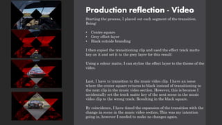 Production reflection - Video
Starting the process, I placed out each segment of the transition.
Being:
• Centre square
• Grey effect layer
• Black outside branding
I then copied the transitioning clip and used the effect track matte
key on it and set it to the grey layer for this result:
Using a colour matte, I can stylize the effect layer to the theme of the
video.
Last, I have to transition to the music video clip. I have an issue
where the center square returns to black instead of transitioning to
the next clip in the music video section. However, this is because I
accidentally set the track matte key of the next scene in the music
video clip to the wrong track. Resulting in the black square.
By coincidence, I have timed the expansion of the transition with the
change in scene in the music video section. This was my intention
going in, however I needed to make no changes again.
 