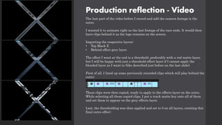Production reflection - Video
The last part of the video before I record and add the camera footage is the
outro.
I wanted it to animate right as the last footage of the race ends. It would then
have clips behind it as the logo remains on the screen.
Importing the respective layers:
• Top Black X
• Behind effect grey layer.
The effect I want at the end is a threshold, preferably with a red matte layer,
but I will be happy with just a threshold effect layer if I cannot apply the
blended layer as I want to (like described just before on the last slide).
First of all, I lined up some previously recorded clips which will play behind the
outro:
These clips were then copied, ready to apply to the effects layer on the outro.
While selecting all these copied clips, I put a track matte key onto all of them
and set them to appear on the grey effects layer.
Last, the thresholding was then applied and set to 0 on all layers, creating this
final outro effect:
 
