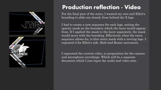 Production reflection - Video
For the final part of the outro, I wanted my own and Elliot's
branding to slide out cleanly from behind the X logo.
I had to create a new sequence for each logo, setting the
opacity mask on the boundary which the layer would appear
from. If I applied the mask to the layer separately, the mask
would move with the branding. Effectively, what the extra
sequence allows for, is that static mask with a moving logo. I
repeated it for Elliot's side. Both had Bezier movement.
I experoted the current video, in preperation for the camera
and microphoen recordings. Which will be a separate
document which I just input the audio and video onto.
 