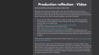 Production reflection - Video
Initial production and planed structure of the video
Recently I have been in contact with a peer who has taken a course in music
production. I asked if he would like to co-ordinate the production of a song which I
can use in my video. He agreed. This allows me to have direct influence on the music
which I put into my video, instead of ripping a song off of YouTube.
• I gave him the following guidelines so that he could use in his development:
• To contain the same emotions as music found in the genre I am taking from.
Artists with a core underlying
beat like: https://www.youtube.com/user/Followthefishtales
• And music which generates the chaotic focus
like: https://www.youtube.com/watch?v=qAcTvFiQtJs
• Areas which can be used to transition on easily. What I'm looking for in the
music are areas which I visually represent with fast and chaotic transitions. Also
builds in the music will allow for emotion generation which can also be reflected
visually.
After our first production session, this is where we got to: https://www.youtube.com/
watch?v=al7GLGI0PYg
The production of this music will continue to completion, just know that I cannot
start any sort of video production behind the music till it is complete. This is down to
the fact that I want to the fact that I want to structure the music video to the beat of
the music my friend (Elliot) is making for me. Otherwise, I won't have any sections
in the music to edit around, because I wouldn’t even have the song. So, I will delay
any video production till it is finished.
 