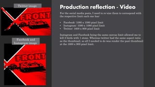 Production reflection - Video
For the social media posts, I need to re-size them to correspond with
the respective limit each one has:
• Facebook: 1080 x 1080 pixel limit
• Instagram: 1080 x 1080 pixel limit
• Twitter: 1600 x 900 pixel limit
Instagram and Facebook being the same canvas limit allowed me to
kill 2 birds with 1 stone. Whereas twitter had the same aspect ratio
as the thumbnail, so all I needed to do was render the past thumbnail
at the 1600 x 900 pixel limit.
Twitter image
Facebook and
Instagram image
 