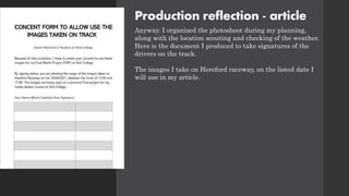 Production reflection - article
Anyway. I organized the photoshoot during my planning,
along with the location scouting and checking of the weather.
Here is the document I produced to take signatures of the
drivers on the track.
The images I take on Hereford raceway, on the listed date I
will use in my article.
 