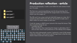 Production reflection - article
during the photography, I made a new folder for each session I went
out. 3 in total.
The first was a practice/qualifying event for the go-karting. So I
named it as such when Imported the images back to my hard drive
which I put the images on.
The SD card I was using could only hold 200 images at a time. So I
created an alarm which went off every 30 minuets to make sure I
didn’t collect too many images in that time.
I took the images in RAW format instead of the large file format. This
does 2 positive things for me:
• A smaller file size
• More editability when importing the images to photoshop, this I
will use later when I start production on the editing of my images.
Over the entire photography session: I gathered a total of 350 images
within the 3 folders. I now need to sort through them to find the ones
which I think work best with my project.
This is just the
practice folder
 