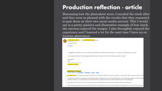 Production reflection - article
Discussing how the photoshoot went, I emailed the track after
and they were so pleased with the results that they requested
to post them on their own social media account. This I would
say is a pretty positive and illustrative example of how much
the raceway enjoyed the images. I also throughtly enjoyed the
experience and I learned a lot for the next time I have an on
location photoshoot.
 
