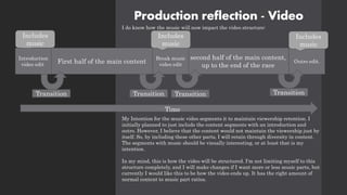 Production reflection - Video
I do know how the music will now impact the video structure:
My Intention for the music video segments it to maintain viewership retention. I
initially planned to just include the content segments with an introduction and
outro. However, I believe that the content would not maintain the viewership just by
itself. So, by including these other parts, I will retain through diversity in content.
The segments with music should be visually interesting, or at least that is my
intention.
In my mind, this is how the video will be structured. I'm not limiting myself to this
structure completely, and I will make changes if I want more or less music parts, but
currently I would like this to be how the video ends up. It has the right amount of
normal content to music part ratios.
Outro edit.
Includes
music
Includes
music
second half of the main content,
up to the end of the race
Break music
video edit
Includes
music
First half of the main content
Introduction
video edit
Transition Transition Transition Transition
Time
 