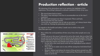 Production reflection - article
My planning of the photoshoot was in my opinion the highlight of this
experience. Everything I planned in advance unfolded in front of my eyes.
• The travel down had no issues.
• The place I was staying at was free to accommodate me at the time I
requested
• My dad could transport me when I requested. There and back.
• The travel back was also smooth.
• I never felt my equipment was at risk at any point, as I always knew what
was with me. During the photoshoot and the travel.
In regards to the health and safety, I made sure to stick to the guild
lines they gave me:
• Stay within the covid guidelines (6 feet away from other people not in my
bubble.
• I could only go to the areas I coloured in red on the track, this is so that I do
not get hit by the go-karts which are driven by the general public. Chris (the
owner) did tell me; that if he got one of his staff members to drive on track
that I could also venture out and get even closer to the go-karts.
• On the left is the track layout with the red highlighted areas which I
could go to:
• They told me to make sure to stay off the racing line (red dotted line)
at all times
• Remain vigilant and always be aware of the go-karts around you, DO
NOT cross the track if a kart is approaching. Essentially use common
sense to not be hit.
 