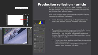 Production reflection - article
Because the images were taken in RAW (.CR2) file format, I
am able to adjust much of the image to correct the colouring
and lighting of any selected images.
Here is one example of the process I took in regards to how I
corrected the colours in the images:
• Import the image to photoshop, by dragging it from the
folder I had it stored in to the photoshop application.
• This would then open the image correction window which
CR2 files provide when importing the images to
photoshop. If I had just taken the images in normal file
formats, (Large file on the camera) I wouldn’t have access
to this window as easily.
• To the right of the window, you will see the correction
tools I have access to:
• You can even see the settings I was using on the
camera when the image was taken.
 