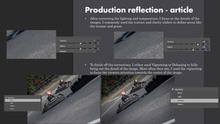 Production reflection - article
• After correcting the lighting and temperature, I focus on the details of the
images. I commonly used the texture and clarity sliders to define areas like
the tarmac and grass.
• To finish off the corrections, I either used Vignetting or Dehazing to fully
bring out the detail of the image. More often then not, I used the vignetting
to focus the viewers attention towards the center of the image.
 