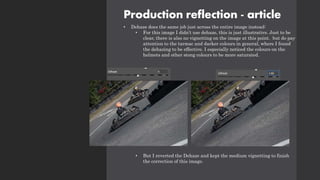 Production reflection - article
• Dehaze does the same job just across the entire image instead:
• For this image I didn’t use dehaze, this is just illustrative. Just to be
clear, there is also no vignetting on the image at this point. but do pay
attention to the tarmac and darker colours in general, where I found
the dehazing to be effective. I especially noticed the colours on the
helmets and other stong colours to be more saturated.
• But I reverted the Dehaze and kept the medium vignetting to finish
the correction of this image.
 