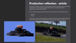 Production reflection - article
To edit the images, I wanted to expand the emotions I recorded from the drivers
themeselves. Correcting the images allowed me to really look at their
expressions closely and in-depth.
The 2 sensations/emotions I got from the images while correcting them was:
• Motion
• Focus
I then had to decide what direction I wanted to take the article. Before deciding
I tried both emotions in editing forms: the first being motion and speed:
 