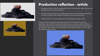 Production reflection - article
• Erasing sections of the top motion blur layer, I created the effect that he was
moving across the canvas quickly.
• To finish the edit I pipet one of the softer colours on his helmet and made a
new layer, which I then used the fill bucket on to cover the layer.
• Using Control+I, I inverted the colour. This being the final result.
Overall, I don’t mind this technequie, however I don’t belive it suits the
branding I went with. Precision and sharpness are emotions which I want to
bring forward with point. And the moption captured here doesn’t reflect that for
me, which is why I tried a second attempt at this motion idea, to see if it was
the right direction or not.
 