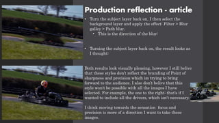 Production reflection - article
• Turn the subject layer back on, I then select the
background layer and apply the effect: Filter > Blur
galley > Path blur.
• This is the direction of the blur:
• Turning the subject layer back on, the result looks as
I thought:
Both results look visually pleasing, however I still belive
that these styles don’t reflect the branding of Point of
sharpness and precision which im trying to bring
forward to the audience. I also don’t belive that this
style won't be possible with all the images I have
selected. For example, the one to the right: that’s if I
wanted to include all the drivers, which isn't necessary.
I think moving towards the sensation focus and
precision is more of a direction I want to take these
images.
 