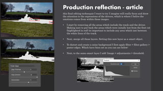 Production reflection - article
this final editing technequie I want to try I imagine will really focus and draw
the attention to the expressions of the drivers, which is where I belive the
emotions comes from within these images.
• I start by removing all the areas which include the track and the driver.
Making sure to put back the areas which were initally lost from the first cut
(highlighted in red) its important to include any area which isnt between
the white lines of the track.
• Next, merge all these layers. Setting this new layer as a smart object.
• To distort and create a noisy background I first apply filter > filter gallery >
poster edges. Which have been set as you can see below:
• Next, to the same smart layer I add: Image > adjustments > threshold.
 