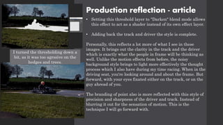 Production reflection - article
• Setting this threshold layer to "Darken" blend mode allows
this effect to act as a shader instead of its own effect layer.
• Adding back the track and driver the style is complete.
Personally, this reflects a lot more of what I see in these
images. It brings out the clarity in the track and the driver
which is exactly what the people in frame will be thinking as
well. Unlike the motion effects from before, the noisy
background style brings to light more effectively the thought
process which I also have during my time racing. When in the
driving seat, you're looking around and about the frame. But
forward, with your eyes fixated either on the track, or on the
guy ahread of you.
The branding of point also is more reflected with this style of
precision and sharpness of the driver and track. Instead of
blurring it out for the sensation of motion. This is the
technique I will go forward with.
I turned the thresholding down a
bit, as it was too agrssive on the
hedges and trees.
 