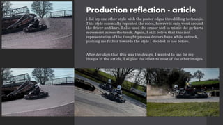 Production reflection - article
i did try one other style with the poster edges threshlding techneqie.
This style essentally repeated the roces, howevr it only went around
the driver and kart. I also used the erasor tool to mimic the go-karts
movement across the track. Again, I still belive that this isnt
representative of the thought process drivers have while ontrack,
pushing me futhur towards the style I decided to use before.
After decidign that this was the design, I wanted to use for my
images in the article, I allpled the effect to most of the other images.
 