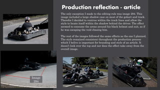 Production reflection - article
The only exception I made to the editing rule was image 294. This
image included a large shadow case on most of the gokart and track.
Therefor I decided to ventrue within the track lines and allow the
style to locate itself within the shadow behind the driver. The effect
seemed to consume the areas around his black helmat and suit, as if
he was escaping the void chasing him.
The rest of the images followed the same effects as the one I planned.
The style remained consistent throughout the production process
which I belive is important for branding and style of an article. It
doesn’t look over the top and nor does the effect take away from the
overall image.
Image
294
 