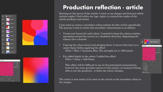 Production reflection - article
Starting on the layout of the article, I want to use shapes and features which
include angles I find within my logo. Again, to remind the reader of the
article producer and writer.
I also want to create a secondary colour scheme for this article apecifically.
The process I took to create this secondary colourscheme is as follows:
• Create new layers for each colour. I wanted to keep the colours similar,
spreading around the canvas in a clockwise direction. Orgonising the
colours into a desired
• Copying the colour layers and merging them, I convert this layer to a
smart object before applying the effect:
Filter > Blur > Gaussion Blur. The strength set to 1000 pixels
• For added depth in the colour, I added the effect:
Filter > Noise > Add Noise.
This effect will be diffacult to see on the powerpoint presentation,
however the noise provides texture to the colours, so instead of being
able to see the gradients , it hides the colour changes
The colour is now ready to be used on the article as the secondary colour to
the images.
 