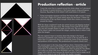 Production reflection - article
• I want the outer line to expand around the whole shape: so I calculated
the distence in pixels between a 15x15 pixel square using pythagoras
theorem. Equaling 21.2132 which I will round down to 21 pixels.
• Using rectangular marquee tool from the bottom right courner: I create
a box with a hight of 21 pixels which spans the document. I delete the
selected area of the top black triangle which then creates an even edge
around the shape.
With the shape completed I made the article layout and clipping masked
the colour layer to the grey areas. The design I went with for the article
only uses the triangle shapes to make up each area. The areas with white
will be where I place text around the images, and the black is where I will
place the images.
The two aspects I want to mention about this design is the brand
references immideatly upon viewing the article at the top with the X. I
belive that it is important always to remind the viewer of the branding
and producer of htew article. The prodominent X is pretty clearly seen.
The second aspect is the long shape half way down. I formed this out of 4
inner trianhgles and 4 outer triangles with the same distencing of the
colour layer. It maintains the 45 degree style that im going for, but allows
me to place an image with more flexability and size. I plan to use the
image with 5 drivers here because the detail would be hard to make out if
I had to cut it down to size to fit within the smaller triangles.
 
