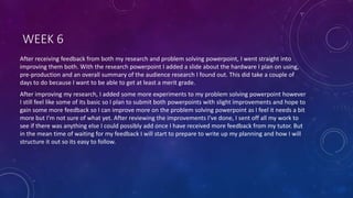 WEEK 6
After receiving feedback from both my research and problem solving powerpoint, I went straight into
improving them both. With the research powerpoint I added a slide about the hardware I plan on using,
pre-production and an overall summary of the audience research I found out. This did take a couple of
days to do because I want to be able to get at least a merit grade.
After improving my research, I added some more experiments to my problem solving powerpoint however
I still feel like some of its basic so I plan to submit both powerpoints with slight improvements and hope to
gain some more feedback so I can improve more on the problem solving powerpoint as I feel it needs a bit
more but I'm not sure of what yet. After reviewing the improvements I've done, I sent off all my work to
see if there was anything else I could possibly add once I have received more feedback from my tutor. But
in the mean time of waiting for my feedback I will start to prepare to write up my planning and how I will
structure it out so its easy to follow.
 