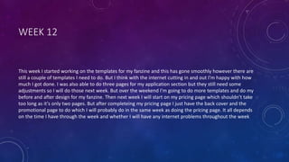 WEEK 12
This week I started working on the templates for my fanzine and this has gone smoothly however there are
still a couple of templates I need to do. But I think with the internet cutting in and out I'm happy with how
much I got done. I was also able to do three pages for my application section but they still need some
adjustments so I will do those next week. But over the weekend I'm going to do more templates and do my
before and after design for my fanzine. Then next week I will start on my pricing page which shouldn’t take
too long as it's only two pages. But after completeing my pricing page I just have the back cover and the
promotional page to do which I will probably do in the same week as doing the pricing page. It all depends
on the time I have through the week and whether I will have any internet problems throughout the week
 