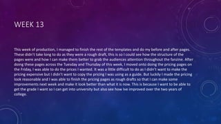 WEEK 13
This week of production, I managed to finish the rest of the templates and do my before and after pages.
These didn’t take long to do as they were a rough draft, this is so I could see how the structure of the
pages were and how I can make them better to grab the audiences attention throughout the fanzine. After
doing these pages across the Tuesday and Thursday of this week, I moved onto doing the pricing pages on
the Friday, I was able to do the prices I wanted. It was a little difficult to do as I didn’t want to make the
pricing expensive but I didn’t want to copy the pricing I was using as a guide. But luckily I made the pricing
look reasonable and I was able to finish the pricing pages as rough drafts so that I can make some
improvements next week and make it look better than what it is now. This is because I want to be able to
get the grade I want so I can get into university but also see how Ive improved over the two years of
college.
 