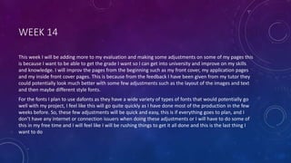 WEEK 14
This week I will be adding more to my evaluation and making some adjustments on some of my pages this
is because I want to be able to get the grade I want so I can get into university and improve on my skills
and knowledge. I will improv the pages from the beginning such as my front cover, my application pages
and my inside front cover pages. This is because from the feedback I have been given from my tutor they
could potentially look much better with some few adjustments such as the layout of the images and text
and then maybe different style fonts.
For the fonts I plan to use dafonts as they have a wide variety of types of fonts that would potentially go
well with my project, I feel like this will go quite quickly as I have done most of the production in the few
weeks before. So, these few adjustments will be quick and easy, this is if everything goes to plan, and I
don’t have any internet or connection issuers when doing these adjustments or I will have to do some of
this in my free time and I will feel like I will be rushing things to get it all done and this is the last thing I
want to do
 