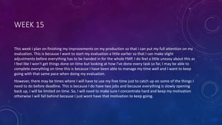 WEEK 15
This week i plan on finishing my improvements on my production so that i can put my full attention on my
evaluation. This is because I want to start my evaluation a little earlier so that I can make slight
adjustments before everything has to be handed in for the whole FMP, I do feel a little uneasy about this as
I feel like I won't get things done on time but looking at how I've done every task so far, I may be able to
complete everything on time this is because I have been able to manage my time well and I want to keep
going with that same pace when doing my evaluation.
However, there may be times where I will have to use my free time just to catch up on some of the things I
need to do before deadline. This is because I do have two jobs and because everything is slowly opening
back up, I will be limited on time. So, I will need to make sure I concentrate hard and keep my motivation
otherwise I will fall behind because I just wont have that motivation to keep going.
 