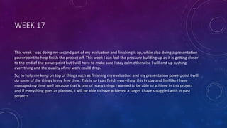 WEEK 17
This week I was doing my second part of my evaluation and finishing it up, while also doing a presentation
powerpoint to help finish the project off. This week I can feel the pressure building up as it is getting closer
to the end of the powerpoint but I will have to make sure I stay calm otherwise I will end up rushing
everything and the quality of my work could drop.
So, to help me keep on top of things such as finishing my evaluation and my presentation powerpoint I will
do some of the things in my free time. This is so I can finish everything this Friday and feel like I have
managed my time well because that is one of many things I wanted to be able to achieve in this project
and if everything goes as planned, I will be able to have achieved a target I have struggled with in past
projects
 