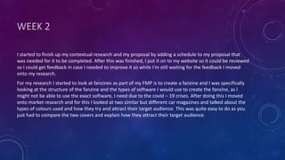 WEEK 2
I started to finish up my contextual research and my proposal by adding a schedule to my proposal that
was needed for it to be completed. After this was finished, I put it on to my website so it could be reviewed
so I could get feedback in case I needed to improve it so while I'm still waiting for the feedback I moved
onto my research.
For my research I started to look at fanzines as part of my FMP is to create a fanzine and I was specifically
looking at the structure of the fanzine and the types of software I would use to create the fanzine, as I
might not be able to use the exact software, I need due to the covid – 19 crises. After doing this I moved
onto market research and for this I looked at two similar but different car magazines and talked about the
types of colours used and how they try and attract their target audience. This was quite easy to do as you
just had to compare the two covers and explain how they attract their target audience.
 