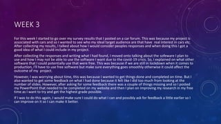 WEEK 3
For this week I started to go over my survey results that I posted on a car forum. This was because my project is
associated with cars and so I wanted to see who my ideal target audience are that have real interest in cars etc.
After collecting my results, I talked about how I would consider peoples responses and when doing this I got a
good idea of what I could include in my project.
After collecting the responses and writing what I had found, I moved onto talking about the sofeware I plan to
use and how I may not be able to use the software I want due to the covid-19 crisis. So, I explained on what other
software that I could potentially use that were free. This was because if we are still in lockdown when it comes to
production, I'll have to use free software but make sure everything goes smoothly otherwise it could affect the
outcome of my project.
However, I was worrying about time, this was because I wanted to get things done and completed on time. But I
also wanted to get some feedback on what I had done because it felt like I did too much from looking at the
number of slides. However, after asking for some feedback there was a couple of things missing and so I posted
my PowerPoint that needed to be completed on my website and then I plan on improving my research in my free
time as I want to try and get the highest grade possible.
If I was to do this again, I would make sure I could do what I can and possibly ask for feedback a little earlier so I
can improve on it so I can make it better.
 