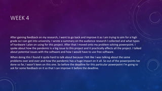 WEEK 4
After gaining feedback on my research, I went to go back and improve it as I am trying to aim for a high
grade so I can get into university. I wrote a summary on the audience research I collected and what types
of hardware I plan on using for this project. After that I moved onto my problem solving powerpoint. I
spoke about how the pandemic is a big issue to this project and it practically effects all the project. I talked
about potential issues with the software and how I would have to use free software.
When doing this I found it quite hard to talk about because I felt like I was talking about the same
problems over and over and how the pandemic has a huge impact on it all. So out of the powerpoints Ive
done so far, I wasn’t keen on this one. So before the deadline for this particular powerpoint I'm going to
ask for some feedback on it so that I can improve it before the deadline.
 