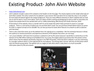Existing Product- John Alvin Website
• https://johnalvinart.com
• John’s website includes a piece of his artwork as the header on the first page. This clearly explains to the reader what type of
work Alvin created. The colour scheme for his website is very neutral: Alvin has done this to make the colour in his artwork
be more bold and vibrant against the simple background. There are many different elements to Alvin’s website that can lead
you to visit his work in much more detail. There are videos of Alvin creating and designing his work as well as interviews and
quotes from people that he has worked with such as ‘Jeffery Katzenberg, Walt Disney Film Studio Chairman, 2014’.
• At the bottom of the website, there is a border with his social media links which helps promote his work to a younger
audience. There is a sub-section of where you can purchase Alvin’s work. You can purchase limited edition pieces on canvas
for $595 or original concept art for $29,000. You can also purchase his book which features his artwork as well as sketches
and interviews.
• There is also a box that comes up on the website that is for signing up to a newsletter. I like this technique because it allows
the audience to receive promotions and experience elements of the website that others can not enjoy.
• I am unsure whether I will have time to produce a website to sell my film posers because I would like to mainly focus on this
element of my FMP. When looking at my feedback from my survey, the target audience purchases their film posters online
which means that the website would play a big part in my FMP. Personally, I think that Alvin’s website is not very interesting
to a younger audience which is more appropriate for my audience. The writing style is formal with lots of information which
may not interest young adults. The website acts as a legacy of John Alvin which is why there is so much accessible
information about his life and artwork.
 