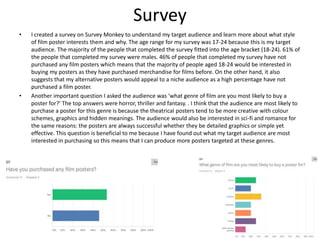Survey
• I created a survey on Survey Monkey to understand my target audience and learn more about what style
of film poster interests them and why. The age range for my survey was 17-24 because this is my target
audience. The majority of the people that completed the survey fitted into the age bracket (18-24). 61% of
the people that completed my survey were males. 46% of people that completed my survey have not
purchased any film posters which means that the majority of people aged 18-24 would be interested in
buying my posters as they have purchased merchandise for films before. On the other hand, it also
suggests that my alternative posters would appeal to a niche audience as a high percentage have not
purchased a film poster.
• Another important question I asked the audience was ‘what genre of film are you most likely to buy a
poster for?’ The top answers were horror, thriller and fantasy. . I think that the audience are most likely to
purchase a poster for this genre is because the theatrical posters tend to be more creative with colour
schemes, graphics and hidden meanings. The audience would also be interested in sci-fi and romance for
the same reasons: the posters are always successful whether they be detailed graphics or simple yet
effective. This question is beneficial to me because I have found out what my target audience are most
interested in purchasing so this means that I can produce more posters targeted at these genres.
 