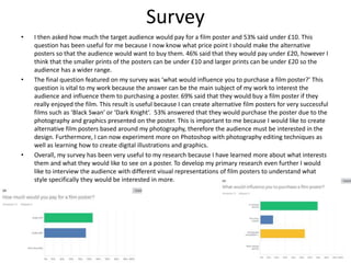 Survey
• I then asked how much the target audience would pay for a film poster and 53% said under £10. This
question has been useful for me because I now know what price point I should make the alternative
posters so that the audience would want to buy them. 46% said that they would pay under £20, however I
think that the smaller prints of the posters can be under £10 and larger prints can be under £20 so the
audience has a wider range.
• The final question featured on my survey was ‘what would influence you to purchase a film poster?’ This
question is vital to my work because the answer can be the main subject of my work to interest the
audience and influence them to purchasing a poster. 69% said that they would buy a film poster if they
really enjoyed the film. This result is useful because I can create alternative film posters for very successful
films such as ‘Black Swan’ or ‘Dark Knight’. 53% answered that they would purchase the poster due to the
photography and graphics presented on the poster. This is important to me because I would like to create
alternative film posters based around my photography, therefore the audience must be interested in the
design. Furthermore, I can now experiment more on Photoshop with photography editing techniques as
well as learning how to create digital illustrations and graphics.
• Overall, my survey has been very useful to my research because I have learned more about what interests
them and what they would like to see on a poster. To develop my primary research even further I would
like to interview the audience with different visual representations of film posters to understand what
style specifically they would be interested in more.
 