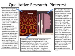 Qualitative Research- Pinterest
These alternative posters
that I found on Pinterest
both follow similar themes.
For example, they are both
strongly focused on digital
graphics as this is the base
of the posters. They are on
the minimalistic range of
poster which is what makes
them so unique. I
personally prefer The
Shining alternative poster
because it accurately
represents an object in the
film that is very important.
This means that it that the
audience will be probably
not understand why the
carpet is on the cover,
however the audience that
has seen the film will enjoy
the cover as the are aware
of how it plays in the film.
The Gone Girl alternative
poster follows a polaroid
vintage theme that I really
like because it is unique
and different. There is a
cream white border around
the graphics that frames
the art like a polaroid
picture. The text is at the
bottom of the art on both
posters which is a theme I
like because it does not
cover up the art: the main
focus is on the graphics or
photography which is how I
want my poster to feel.
There is a tagline/quote on
each poster; I would like to
copy this technique on my
posters because it provides
the audience with an
insight into the film
without giving too much
away.
I like these alternative poster designs because
they are detailed in the digital graphics and
photography, however the structure and text is
very minimalistic: the poster is not full with
colour, graphics and text. It is spread out over
the page which does not make it as loud and
almost influences the posters to stand out more.
 
