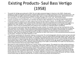 Existing Products- Saul Bass Vertigo
(1958)
• The poster for Vertigo was produced in 1958. The civil rights movement began in America in the 1950’s. People were
speaking out against inequality and injustice. People wanted America to change and become more fair and end racism. I do
not think that the civil rights movement impacted on Bass’ work as it does not address these issues. Alfred Hitchcock was
very successful in the 50’s producing several films including ‘Strangers On A Train’ and ‘ North By Northwest’.
• “It is the first film to use the dolly zoom, an in-camera effect that distorts perspective to create disorientation, to convey
Scottie's acrophobia. As a result of its use in this film, the effect is often referred to as "the Vertigo effect". (Wikipedia).
• I think that the poster appeals to an older audience because the film explores subjects surrounding mental health and
acrophobia which a younger viewer would not fully understand. There are certain elements on the poster that suggest it is
targeted at an older audience. For example, there is not a lots of bright colourful drawings on the page that grab your
attention. There is only one drawing which the audience has to examine to understand what it symbolizes.
• There are several constructed meanings throughout the poster artwork. For example, there are two small portraits of the
main characters on the poster. They are the only photo-mechanical elements on the poster. Bass has done this to make the
characters seem more realistic as they experience psychological problems that the audience could possibly not relate to.
Because the viewer has no first hand experience with vertigo or acrophobia, we find it harder to connect with the
characters. Bass’ work has allowed the image of the characters to seem more real as it is the only photomechanical element
on the poster. Therefore, the viewer believes it is real.
• “The technical specification for the poster reads as a screen-print. The small photographic elements, hand-cut type and solid
bright orange are all indicators of this process”. (The Guardian). There are several literal meanings hidden in Bass’ work that
connect the audience to the film even further. For example, the drawing of the spiral in the centre of the page, leads the eye
to the characters in a hypnotizing way. Bass has included this effect to symbolize what the film is about but also to inflict the
disorientation effect on the reader. I think that this effect will entice any person of any age, gender or psychographic to be
interested in the film because it has inflicted a physical feeling on the reader unintentionally. The reader has now become a
victim of disorientation due to the power of Bass’ artwork.
• Bass tends to create artwork for films that are a drama, thriller or horror genre. This appeals to an older audience because
the films are not appropriate for children or young adults. Personally, I think that Bass’ work could possibly appeal to males
more than females due to the primary colour scheme that is used on his posters. However, I think that both genders enjoy
the poster equally because of the fascinating artwork. The block letters and hard lines can be harsh and give the poster a
structured tone which can appeal mainstreamer because the poster is well presented. If you were to purchase the Vertigo
poster now, the price ranges from £30 to £110. The poster appeals to someone in the middle/upper class because buying
merchandise for a film can be very expensive. The viewers of the film or people who purchase the poster will have a steady
income where they can afford to view the film in cinema or DVD and purchase merchandise for it.
 