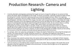 Production Research- Camera and
Lighting
• I recently attended a photography workshop that taught me how to change the settings on my camera to fully
capture the detail, depth and highlights to the image. To do this successfully, I will firstly change the depth of field
by making the f number small when capturing close ups so that the background blurs. When I am capturing
landscapes or long shots I will use a larger f number so that the full landscape is in focus. To change the lighting of
the photograph, I will take a test shot. If the image is too dark I will increase the brightness and retake the image. I
will always remember to turn the brightness back down to 0 as this will effect the rest of images. Another way to
improve my photography would be by experimenting with the exposure levels. On my camera, there is a setting
where you can create a ‘sunny’ effect or a ‘cloudy’ effect which means I can select these options if the
photographs are coming out too bright or too dark. Finally, I can adjust the focal point so that I can choose a
specific part of the subject to focus on so that the background blurs. All of these settings I have learned on the
Aperture Priority setting on my camera. However, if I were to take photographs of wildlife I would use that setting
on my camera so that the settings are already selected appropriately to the environment.
• For example, when I am capturing a photograph of a flower, the depth of field will be small so that the background
will blur. This means that the f number should be around F.4.5. I will adjust the brightness if the flower is
over/under exposed. Finally, I will adjust the focal point so that all focal points are inside the flower so that the full
flower is in focus.
• When shooting in the studio for portrait shots, the camera will once again have a small depth of field. However,
when adjusting the focal points, I will focus the main focal point on the eye as this draws the audiences attention
to the portrait and makes it look more professional.
• I will not only focus on the lighting when outside but also in the studio. There are lights in the studio that can be
adjusted so that the brightness is suitable to the environment. To ensure that the lights are on the appropriate
setting, I will take several test shots.
 