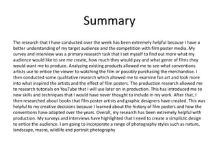 Summary
The research that I have conducted over the week has been extremely helpful because I have a
better understanding of my target audience and the competition with film poster media. My
survey and interview was a primary research task that I set myself to find out more what my
audience would like to see me create, how much they would pay and what genre of films they
would want me to produce. Analyzing existing products allowed me to see what conventions
artists use to entice the viewer to watching the film or possibly purchasing the merchandise. I
then conducted some qualitative research which allowed me to examine fan art and look more
into what inspired the artists and the effect of film posters. The production research allowed me
to research tutorials on YouTube that I will use later on in production. This has introduced me to
new skills and techniques that I would have never thought to include in my work. After that, I
then researched about books that film poster artists and graphic designers have created. This was
helpful to my creative decisions because I learned about the history of film posters and how the
conventions have adapted over the years. Overall, my research has been extremely helpful with
production. My surveys and interviews have highlighted that I need to create a simplistic design
to entice the audience. I am going to incorporate a range of photography styles such as nature,
landscape, macro, wildlife and portrait photography
 