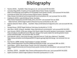 Bibliography
• YouGov (2019). .. Available: https://yougov.co.uk. Last accessed 7th Feb 2019.
• Unreality Mag (2019). A Gallery of Inescapable Movie Poster Trends. Available:
https://unrealitymag.com/a-gallery-of-inescapable-movie-poster-trends/. Last accessed 7th Feb 2019.
• Cinematerial (2019). BLT Communications Movie Posters. Available:
https://www.cinematerial.com/companies/blt-communications-i25. Last accessed 31st Jan 2019.
• ImpAwards (2019). Lady Bird Movie Poster. Available:
http://www.impawards.com/2017/lady_bird_ver2.html. Last accessed 31st Jan 2019.
• Abbie Nicholls. (2019) Target Audience Research Survey (conducted on 28.1.19)
• Andrew Sebastian Kwan. (2019). .. Available: https://andrewkwanart.bigcartel.com/. Last accessed 4th Feb
2019.
• Georgia Brown. (2019) Target Audience Interviews (conducted on 7.2.19)
• John Alvin. (2019). Artwork. Available: https://johnalvinart.com/artwork/. Last accessed 4th Feb 2019.
• Juan Vinueza. (2013). A fifty-year old guy from Quito makes the world’s greatest movie posters. Available:
https://medium.com/@tocteman/a-fifty-year-old-guy-from-quito-makes-the-worlds-greatest-movie-
posters-8e332b1ec80c. Last accessed 30th Jan 2019.
• JULIE MILLER. (2017). How Greta Gerwig’s Lady Bird Came to “Look Like a Memory”. Available:
https://www.vanityfair.com/hollywood/2017/11/greta-gerwig-lady-bird-design. Last accessed 31st Jan
2019.
• Paul Rennie. (2008). Vertigo: Disorientation in orange. Available:
https://www.theguardian.com/film/2008/sep/26/poster.vertigo. Last accessed 28th Jan 2019.
• Sarah Myles . (2015). Movie Poster Trends: From Art To Boredom. Available:
https://wegotthiscovered.com/movies/movie-poster-trends-art-form-boredom/. Last accessed 7th Feb
2019.
• Saul Bass. (2019). .. Available: http://www.saulbassposterarchive.com. Last accessed 4th Feb 2019.
• Sophie Grantham. (2019) Target Audience Interviews (conducted on 7.2.19)
 