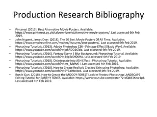 Production Research Bibliography
• Pinterest (2019). Best Alternative Movie Posters. Available:
https://www.pinterest.co.uk/salvomrlonely/alternative-movie-posters/. Last accessed 6th Feb
2019.
• John Nugent, James Dyer. (2018). The 50 Best Movie Posters Of All Time. Available:
https://www.empireonline.com/movies/features/best-posters/. Last accessed 6th Feb 2019.
• Photoshop Tutorials. (2013). Adobe Photoshop CS6 - [Vintage Effect] [Basic Way]. Available:
https://www.youtube.com/watch?v=jpkRDQ1rZdo. Last accessed 4th Feb 2019.
• Photoshop Tutorials. (2016). Fantasy Scene | Blur Background: Photoshop Tutorial. Available:
https://www.youtube.com/watch?v=34pTcSH06HA. Last accessed 4th Feb 2019.
• Photoshop Tutorials. (2018). Disintegrate into ASH Effect : Photoshop Tutorial. Available:
https://www.youtube.com/watch?v=zrx_Mz9v6-I. Last accessed 4th Feb 2019.
• Photoshop Tutorials. (2018). How to Create Realistic Cracked Skin using Photoshop. Available:
https://www.youtube.com/watch?v=5Y3aIHxxkok. Last accessed 4th Feb 2019.
• Run N Gun. (2018). How to Create the MOODY FOREST Look in Photos: Photoshop LANDSCAPE
Editing Tutorial for EARTHY TONES. Available: https://www.youtube.com/watch?v=dQbK3Knw1pk.
Last accessed 4th Feb 2019.
 