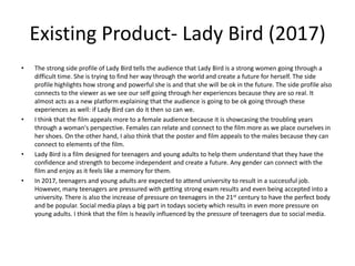 Existing Product- Lady Bird (2017)
• The strong side profile of Lady Bird tells the audience that Lady Bird is a strong women going through a
difficult time. She is trying to find her way through the world and create a future for herself. The side
profile highlights how strong and powerful she is and that she will be ok in the future. The side profile also
connects to the viewer as we see our self going through her experiences because they are so real. It
almost acts as a new platform explaining that the audience is going to be ok going through these
experiences as well: if Lady Bird can do it then so can we.
• I think that the film appeals more to a female audience because it is showcasing the troubling years
through a woman's perspective. Females can relate and connect to the film more as we place ourselves in
her shoes. On the other hand, I also think that the poster and film appeals to the males because they can
connect to elements of the film.
• Lady Bird is a film designed for teenagers and young adults to help them understand that they have the
confidence and strength to become independent and create a future. Any gender can connect with the
film and enjoy as it feels like a memory for them.
• In 2017, teenagers and young adults are expected to attend university to result in a successful job.
However, many teenagers are pressured with getting strong exam results and even being accepted into a
university. There is also the increase of pressure on teenagers in the 21st century to have the perfect body
and be popular. Social media plays a big part in todays society which results in even more pressure on
young adults. I think that the film is heavily influenced by the pressure of teenagers due to social media.
 