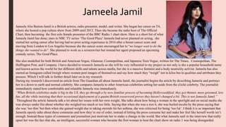 She also modelled for both British and American Vogue, Glamour, Cosmopolitan, and Japanese Teen Vogue, written for The Times, Cosmopolitan, The
Huffington Post, and Company. I have decided to research Jameela as she will be very influential to my project as not only is she a popular household name
and known across the world for her different skills and talents across media, but she is a massive feminist and a body neutrality activist. Jameela has also
started an Instagram called Iweigh where women post images of themselves and say how much they “weigh” not in kilos but in qualities and attributes they
possess. Which I will talk in further detail later on in my research.
During my research I discovered an article from The Guardian all about Jameela Jamil, the journalist begins the article by describing Jameela and portrays
her in a down to earth and normal celebrity. She compares Jameela to other American celebrities setting her aside from the cliché celebrity. The journalist
immediately stated how comfortable and relatable Jameela was immediately.
“When British celebrities make it big in the US, they go through a by now familiar process of becoming Hollywoodified: they get thinner, more groomed, less
fun, all the while insisting that their occasional deployment of a quaint British swearword proves they haven’t changed a bit. This is not Jameela Jamil.”
Throughout the article Jameela talk a lot about her issues with her own weight. She talks about how being a woman in the spotlight and on social media she
was always under fire about whether she weighed too much or too little. Saying that when she was a size 6, she was hurled insults by the press saying that
she was ‘too thin’but then when she gained weight due to taking steroids for her asthma, she was criticised for being ‘too fat’. I think it is so important that
Jameela openly talks about these comments and how they’re out of order, instead of letting the press consume her and make her feel like herself worth isn’t
enough. Instead these types of comments and journalism just motivate her to make a change in the world. But what Jameela said in the interview that really
upset her was the fact that she, an intelligent, successful women who became the first woman to host the chart show on radio 1 was being disregarded.
Jameela Jamil
Jameela Alia Burton-Jamil is a British actress, radio presenter, model, and writer. She began her career on T4,
where she hosted a pop culture show from 2009 until 2012. Then she became the radio host of The Official
Chart, then becoming the first solo female presenter of the BBC Radio 1 chart show. Here is a short list of what
Jameela Jamil has done; stars in NBC TV series ‘The Good Place’ Jameela had never planned on acting, she
started her acting career after having had no prior acting experience in 2016 after a breast cancer scare and
moving from London to Los Angeles because she the cancer scare encouraged her to “no longer wait to do the
things she wanted to do”. She planned to work as a screenwriter but instead her agent proposed an upcoming
comedy series, The Good Place.
 