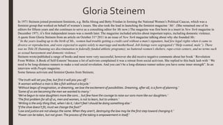 Gloria Steinem
In 1971 Steinem joined prominent feminists, e.g. Bella Abzug and Betty Friedan in forming the National Women’s Political Caucus, which was a
feminist group that worked on behalf of women’s issues. She also took the lead in launching the feminist magazine ‘Ms’. (She remained one of its
editors for fifteen years and she continues to serve as a consulting editor for Ms now.) The magazine was first born in a insert in New York magazine in
December 1971, it’s first independent issues was a month later. The magazine included articles about important topics, including domestic violence.
A quote from Gloria Steinem from an article on October 31st 2011 in an issue of New York magazine talking about why she founded Ms:
” In the years leading up to the birth of Ms., women had trouble getting a credit card without a man’s signature, had few legal rights when it came to
divorce or reproduction, and were expected to aspire solely to marriage and motherhood. Job listings were segregated (“Help wanted, male”). There
was no Title IX (banning sex discrimination in federally funded athletic programs); no battered-women’s shelters, rape-crisis centers, and no terms such
as sexual harassment and domestic violence.”
Steinem wrote/published a range of books and most were very successful, however she did receive negative comments about her book ‘ Revolution
From Within: A Book of Self-Esteem’ because a lot of activists complained it was a retreat from social activism. She replied to this back lash with ‘ We
need to be long-distance runners to make a real social revolution. And you can’t be a long-distance runner unless you have some inner strength”. In an
interview with People magazine.
Some famous activism and feminist Quotes from Steinem;
‘The truth will set you free, but first it will piss you off.’
‘A woman without a man is like a fish without a bicycle.’
‘Without leaps of imagination, or dreaming, we lose the excitement of possibilities. Dreaming, after all, is a form of planning.’
‘Some of us are becoming the men we wanted to marry.’
‘We've begun to raise daughters more like sons... but few have the courage to raise our sons more like our daughters.’
‘The first problem for all of us, men and women, is not to learn, but to unlearn.’
‘Writing is the only thing that, when I do it, I don't feel I should be doing something else.’
‘If the shoe doesn't fit, must we change the foot?’
‘Law and justice are not always the same.When they aren't, destroying the law may be the first step toward changing it.’
‘Power can be taken, but not given.The process of the taking is empowerment in itself.’
 