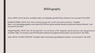 Bibliography
Anon. (2020). Gloria Steinem. Available: https://en.wikipedia.org/wiki/Gloria_Steinem. Last accessed 24 Jan 2020.
KAREN KARBO. (2019). How Gloria Steinem became the 'world’s most famous feminist'. Available:
https://www.nationalgeographic.com/culture/2019/03/how-gloria-steinem-became-worlds-most-famous-feminist/. Last
accessed 24 Jan 2020.
Abigail Pogrebin. (2019). How Do You Spell Ms.? An oral history of Ms. Magazine and the feminists who changed history.
Available: https://www.thecut.com/2019/03/gloria-steinem-ms-magazine-history.html. Last accessed 31 Jan 2020.
Anon. (2019). GLORIA STEINEM. Available: https://forwomen.org/staff/gloria-steinem/. Last accessed 31 Jan 2020.
 