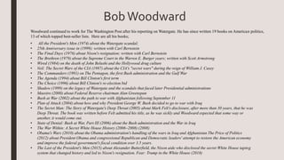 • All the President's Men (1974) about the Watergate scandal;
• 25th Anniversary issue in (1999); written with Carl Bernstein
• The Final Days (1976) about Nixon's resignation; written with Carl Bernstein
• The Brethren (1979) about the Supreme Court in the Warren E. Burger years; written with Scott Armstrong
• Wired (1984) on the death of John Belushi and the Hollywood drug culture
• Veil: The Secret Wars of the CIA (1987) about the CIA's "secret wars" during the reign of William J. Casey
• The Commanders (1991) on The Pentagon, the first Bush administration and the Gulf War
• The Agenda (1994) about Bill Clinton's first term
• The Choice (1996) about Bill Clinton's re-election bid
• Shadow (1999) on the legacy of Watergate and the scandals that faced later Presidential administrations
• Maestro (2000) about Federal Reserve chairman Alan Greenspan
• Bush at War (2002) about the path to war with Afghanistan following September 11
• Plan of Attack (2004) about how and why President George W. Bush decided to go to war with Iraq
• The Secret Man: The Story of Watergate's Deep Throat (2005) about Mark Felt's disclosure, after more than 30 years, that he was
Deep Throat. The book was written before Felt admitted his title, as he was sickly and Woodward expected that some way or
another, it would come out.
• State of Denial: Bush at War, Part III (2006) about the Bush administration and the War in Iraq
• The War Within: A Secret White House History (2006–2008) (2008)
• Obama's Wars (2010) about the Obama administration's handling of the wars in Iraq and Afghanistan The Price of Politics
(2012) about President Obama and congressional Republican and Democratic leaders' attempt to restore the American economy
and improve the federal government's fiscal condition over 3.5 years.
• The Last of the President's Men (2015) about Alexander Butterfield, the Nixon aide who disclosed the secret White House taping
system that changed history and led to Nixon's resignation. Fear: Trump in the White House (2018)
Woodward continued to work for The Washington Post after his reporting on Watergate. He has since written 19 books on American politics,
13 of which topped best-seller lists. Here are all his books;
BobWoodward
 