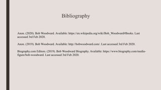 Bibliography
Anon. (2020). Bob Woodward. Available: https://en.wikipedia.org/wiki/Bob_Woodward#Books. Last
accessed 3rd Feb 2020.
Anon. (2019). Bob Woodward. Available: http://bobwoodward.com/. Last accessed 3rd Feb 2020.
Biography.com Editors. (2019). Bob Woodward Biography. Available: https://www.biography.com/media-
figure/bob-woodward. Last accessed 3rd Feb 2020.
 