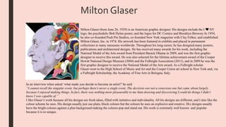 Milton Glaser
Milton Glaser (born June 26, 1929) is an American graphic designer. His designs include the I ❤ NY
logo, the psychedelic Bob Dylan poster, and the logos for DC Comics and Brooklyn Brewery In 1954,
he also co-founded Push Pin Studios, co-founded New York magazine with Clay Felker, and established
Milton Glaser, Inc. in 1974. His artwork has been featured in exhibits and placed in permanent
collections in many museums worldwide. Throughout his long career, he has designed many posters,
publications and architectural designs. He has received many awards for his work, including the
National Medal of the Arts award from President Barack Obama in 2009, and was the first graphic
designer to receive this award. He was also selected for the lifetime achievement award of the Cooper
Hewitt National Design Museum (2004) and the Fulbright Association (2011), and in 2009 he was the
first graphic designer to receive the National Medal of the Arts award. As a Fulbright scholar.
Glaser went to the High School of Music and Art and the Cooper Union art school in New York and, via
a Fulbright Scholarship, the Academy of Fine Arts in Bologna, Italy.
In an interview when asked ‘what made you decide to become an artist?’he said
“I cannot recall the singular event, but perhaps there’s never a single event. The decision was not a conscious one but came about largely
because I enjoyed making things. In fact, there was nothing more pleasurable to me than drawing and discovering I could do things I didn’t
know I was capable of.”
I like Glaser’s work because all his designs are fresh ideas, filled with initiative and individuality. All his designs are different, and I also like the
colour scheme he uses. His design usually just use plain, block colours but the colours he uses an explosive and creative. His designs usually
have the bright colours against a plan background making the colours pop and stand out. His work is extremely well known and popular
because it is so unique.
 